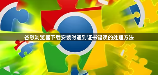 谷歌浏览器下载安装时遇到证书错误的处理方法1