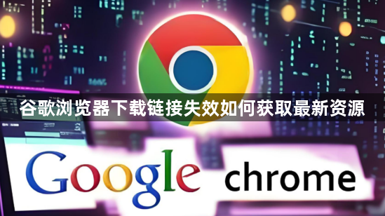 谷歌浏览器下载链接失效如何获取最新资源1